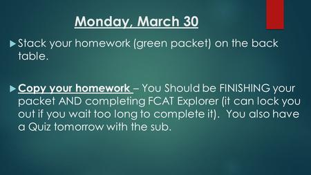 Monday, March 30  Stack your homework (green packet) on the back table.  Copy your homework – You Should be FINISHING your packet AND completing FCAT.