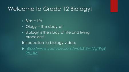 Welcome to Grade 12 Biology!  Bios = life  Ology = the study of  Biology is the study of life and living processes! Introduction to biology video: 
