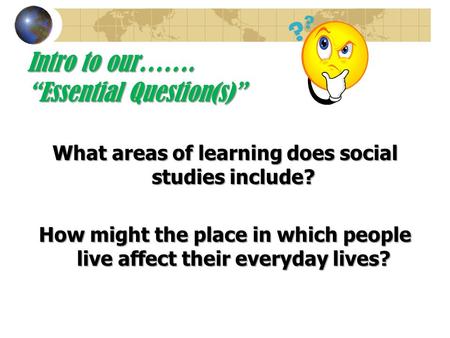 Intro to our……. “Essential Question(s)” What areas of learning does social studies include? How might the place in which people live affect their everyday.