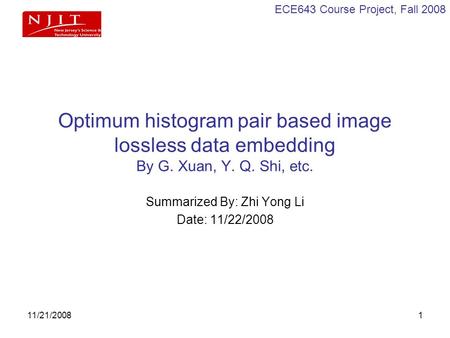 ECE643 Course Project, Fall 2008 11/21/20081 Optimum histogram pair based image lossless data embedding By G. Xuan, Y. Q. Shi, etc. Summarized By: Zhi.