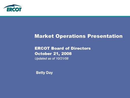 Market Operations Presentation ERCOT Board of Directors October 21, 2008 Updated as of 10/21/08 Betty Day.