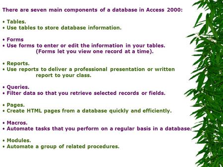 There are seven main components of a database in Access 2000: Tables. Use tables to store database information. Forms Use forms to enter or edit the information.