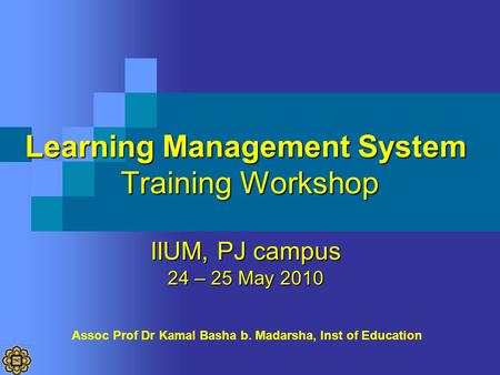 Learning Management System Training Workshop IIUM, PJ campus 24 – 25 May 2010 Assoc Prof Dr Kamal Basha b. Madarsha, Inst of Education.