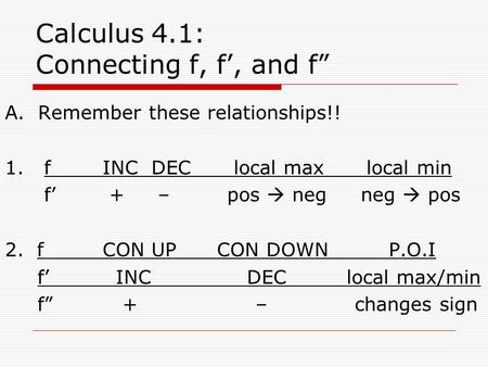 Calculus 4.1: Connecting f, f’, and f” A. Remember these relationships!! 1. fINCDEC local max local min f’ + – pos  neg neg  pos 2. fCON UP CON DOWN.