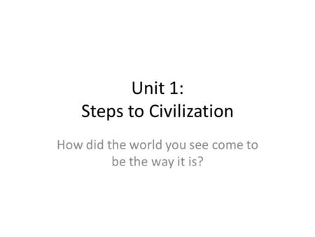 Unit 1: Steps to Civilization How did the world you see come to be the way it is?