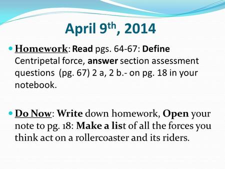 April 9 th, 2014 Homework: Read pgs. 64-67: Define Centripetal force, answer section assessment questions (pg. 67) 2 a, 2 b.- on pg. 18 in your notebook.