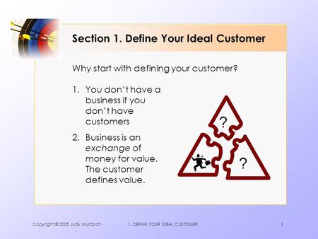 Copyright © 2005 Judy Murdoch1. DEFINE YOUR IDEAL CUSTOMER1 Section 1. Define Your Ideal Customer 1.You don’t have a business if you don’t have customers.