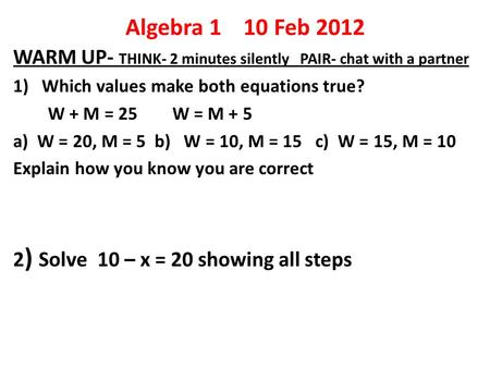 Algebra 1 10 Feb 2012 WARM UP- THINK- 2 minutes silently PAIR- chat with a partner 1) Which values make both equations true? W + M = 25 W = M + 5 a) W.