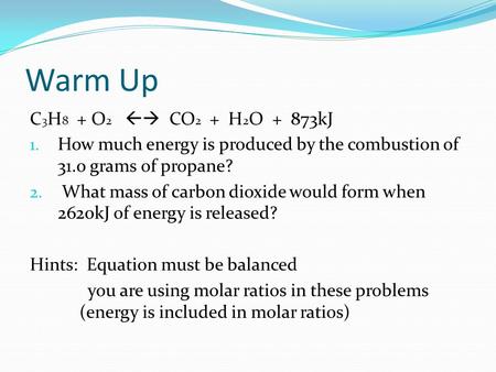 Warm Up C 3 H 8 + O 2  CO 2 + H 2 O + 873kJ 1. How much energy is produced by the combustion of 31.0 grams of propane? 2. What mass of carbon dioxide.