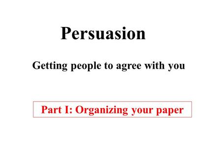 Persuasion Getting people to agree with you Part I: Organizing your paper.