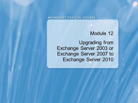Module 12 Upgrading from Exchange Server 2003 or Exchange Server 2007 to Exchange Server 2010.