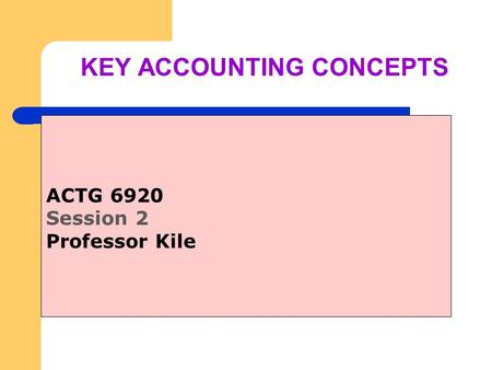 KEY ACCOUNTING CONCEPTS ACTG 6920 Session 2 Professor Kile.