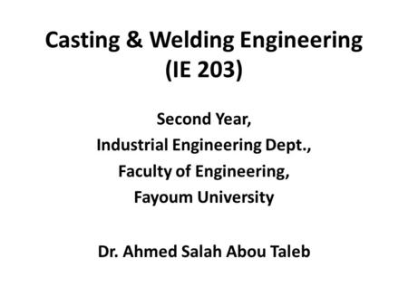 Casting & Welding Engineering (IE 203) Second Year, Industrial Engineering Dept., Faculty of Engineering, Fayoum University Dr. Ahmed Salah Abou Taleb.