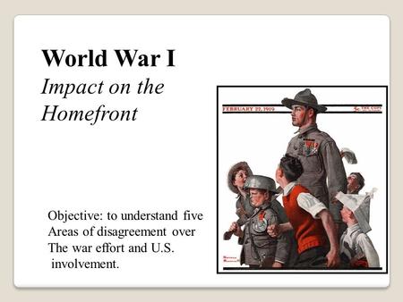 World War I Impact on the Homefront Objective: to understand five Areas of disagreement over The war effort and U.S. involvement.