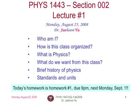 Monday, August 25, 2008PHYS 1443-002, Fall 2008 Dr. Jaehoon Yu 1 PHYS 1443 – Section 002 Lecture #1 Monday, August 25, 2008 Dr. Jaehoon Yu Today’s homework.