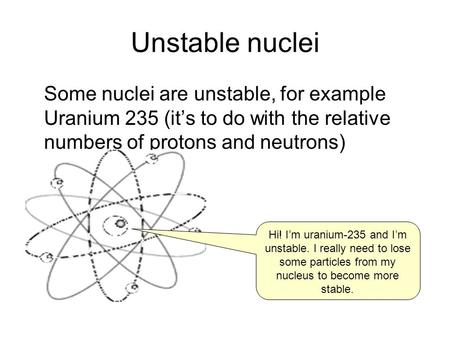 Unstable nuclei Some nuclei are unstable, for example Uranium 235 (it’s to do with the relative numbers of protons and neutrons) Hi! I’m uranium-235 and.