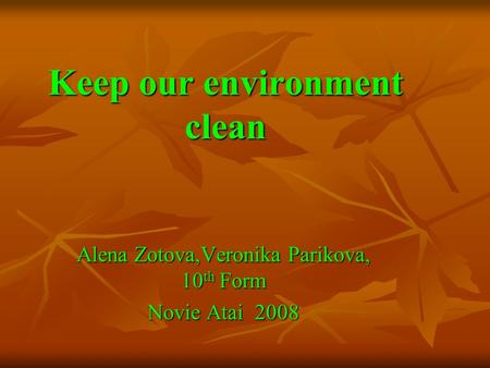 Keep our environment clean Alena Zotova,Veronika Parikova, 10 th Form Novie Atai 2008.