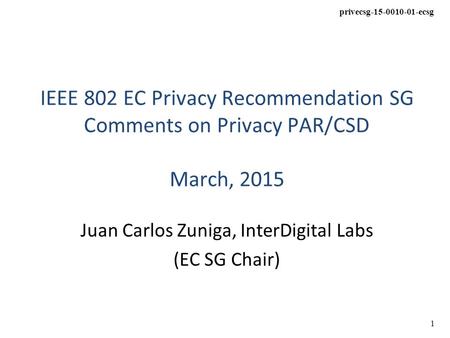 1 privecsg-15-0010-01-ecsg IEEE 802 EC Privacy Recommendation SG Comments on Privacy PAR/CSD March, 2015 Juan Carlos Zuniga, InterDigital Labs (EC SG Chair)