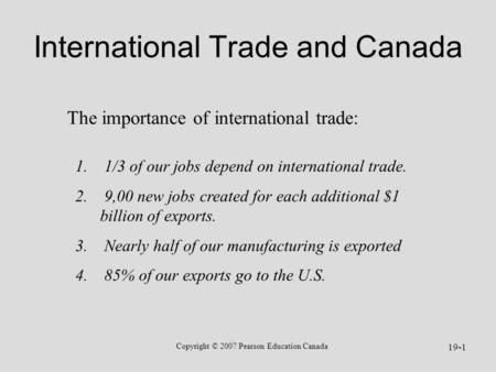 Copyright © 2007 Pearson Education Canada 19-1 International Trade and Canada 1. 1/3 of our jobs depend on international trade. 2. 9,00 new jobs created.