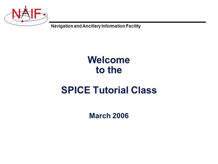 Navigation and Ancillary Information Facility NIF Welcome to the SPICE Tutorial Class March 2006.