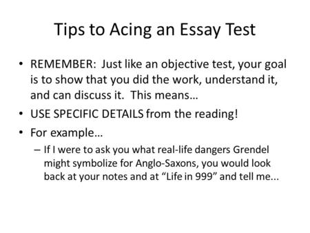 Tips to Acing an Essay Test REMEMBER: Just like an objective test, your goal is to show that you did the work, understand it, and can discuss it. This.