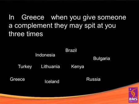 In when you give someone a complement they may spit at you three times Turkey Indonesia Greece Lithuania Iceland Brazil Kenya Bulgaria Russia Greece.