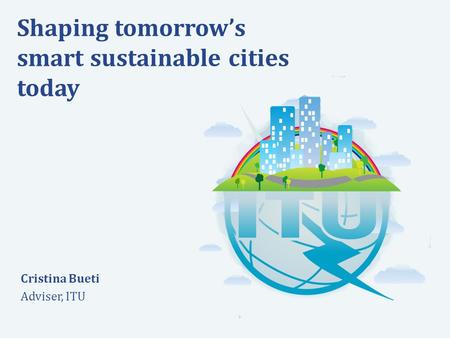 International Telecommunication Union Committed to connecting the world Shaping tomorrow’s smart sustainable cities today Cristina Bueti Adviser, ITU.