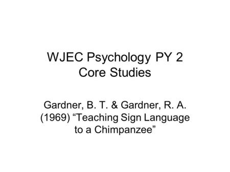 WJEC Psychology PY 2 Core Studies Gardner, B. T. & Gardner, R. A. (1969) “Teaching Sign Language to a Chimpanzee”