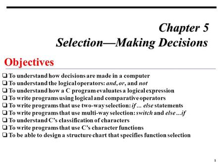 1 Objectives ❏ To understand how decisions are made in a computer ❏ To understand the logical operators: and, or, and not ❏ To understand how a C program.