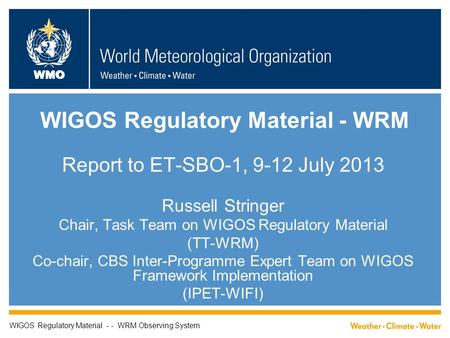 WMO WIGOS Regulatory Material - WRM Report to ET-SBO-1, 9-12 July 2013 Russell Stringer Chair, Task Team on WIGOS Regulatory Material (TT-WRM) Co-chair,