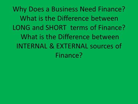 Why Does a Business Need Finance? What is the Difference between LONG and SHORT terms of Finance? What is the Difference between INTERNAL & EXTERNAL sources.