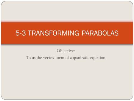 Objective: To us the vertex form of a quadratic equation 5-3 TRANSFORMING PARABOLAS.