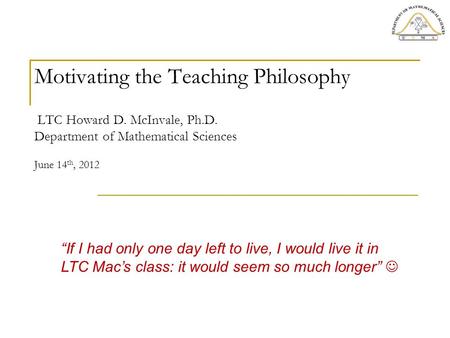 Motivating the Teaching Philosophy LTC Howard D. McInvale, Ph.D. Department of Mathematical Sciences June 14 th, 2012 “If I had only one day left to live,