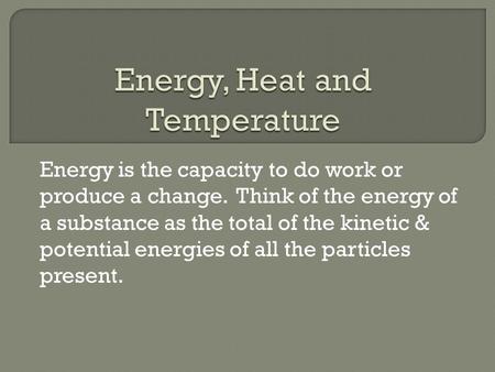 Energy is the capacity to do work or produce a change. Think of the energy of a substance as the total of the kinetic & potential energies of all the particles.
