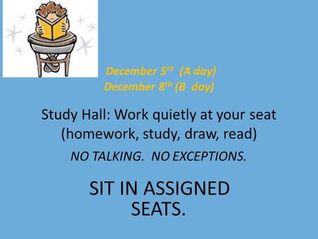 December 5 th (A day) December 8 th (B day) Study Hall: Work quietly at your seat (homework, study, draw, read) NO TALKING. NO EXCEPTIONS. SIT IN ASSIGNED.