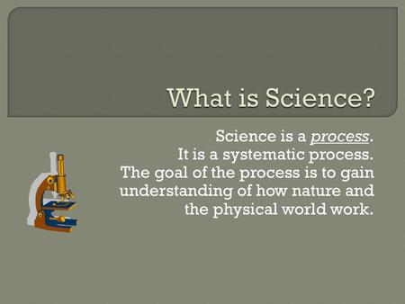 Science is a process. It is a systematic process. The goal of the process is to gain understanding of how nature and the physical world work.