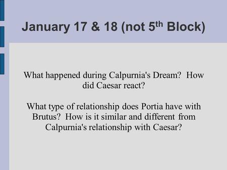 January 17 & 18 (not 5 th Block) What happened during Calpurnia's Dream? How did Caesar react? What type of relationship does Portia have with Brutus?