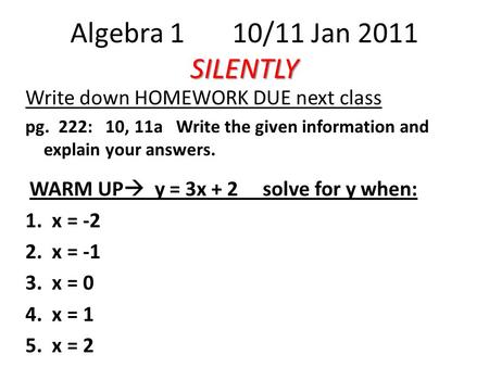 SILENTLY Algebra 1 10/11 Jan 2011 SILENTLY Write down HOMEWORK DUE next class pg. 222: 10, 11a Write the given information and explain your answers. WARM.