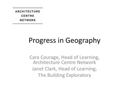 Progress in Geography Cara Courage, Head of Learning, Architecture Centre Network Janet Clark, Head of Learning, The Building Exploratory.