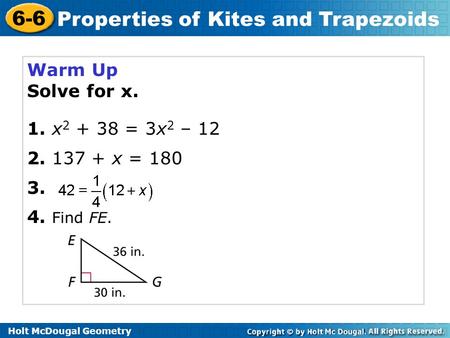 Holt McDougal Geometry 6-6 Properties of Kites and Trapezoids Warm Up Solve for x. 1. x 2 + 38 = 3x 2 – 12 2. 137 + x = 180 3. 4. Find FE.