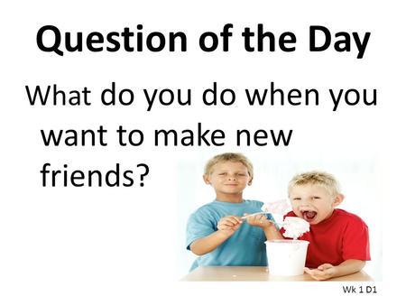 Question of the Day What do you do when you want to make new friends? Wk 1 D1.