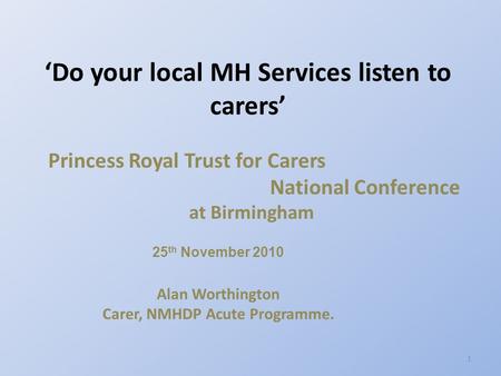 Princess Royal Trust for Carers National Conference at Birmingham 25 th November 2010 Alan Worthington Carer, NMHDP Acute Programme. ‘Do your local MH.