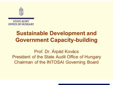 Sustainable Development and Government Capacity-building Prof. Dr. Árpád Kovács President of the State Audit Office of Hungary Chairman of the INTOSAI.
