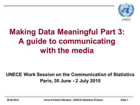Anne-Christine Wanders - UNECE Statistical Division Slide 1 29.06.2010 Making Data Meaningful Part 3: A guide to communicating with the media UNECE Work.