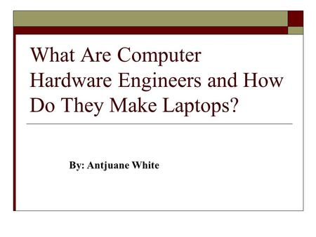 What Are Computer Hardware Engineers and How Do They Make Laptops? By: Antjuane White.