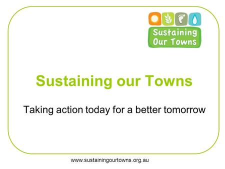 Www.sustainingourtowns.org.au Sustaining our Towns Taking action today for a better tomorrow.
