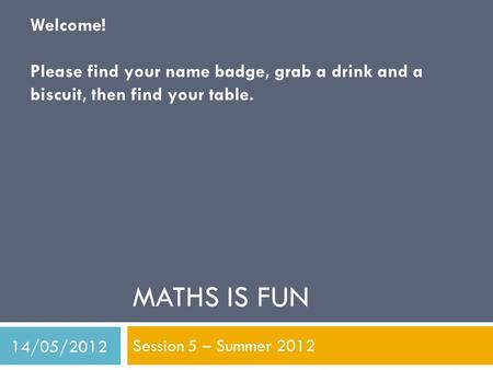 MATHS IS FUN Session 5 – Summer 2012 Welcome! Please find your name badge, grab a drink and a biscuit, then find your table. 14/05/2012.