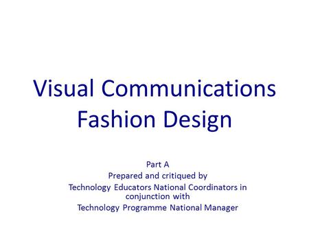 Visual Communications Fashion Design Part A Prepared and critiqued by Technology Educators National Coordinators in conjunction with Technology Programme.