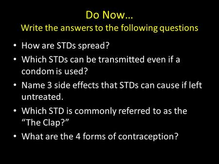 Do Now… Write the answers to the following questions How are STDs spread? Which STDs can be transmitted even if a condom is used? Name 3 side effects that.