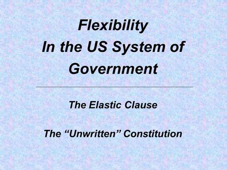 Flexibility In the US System of Government The Elastic Clause The “Unwritten” Constitution.